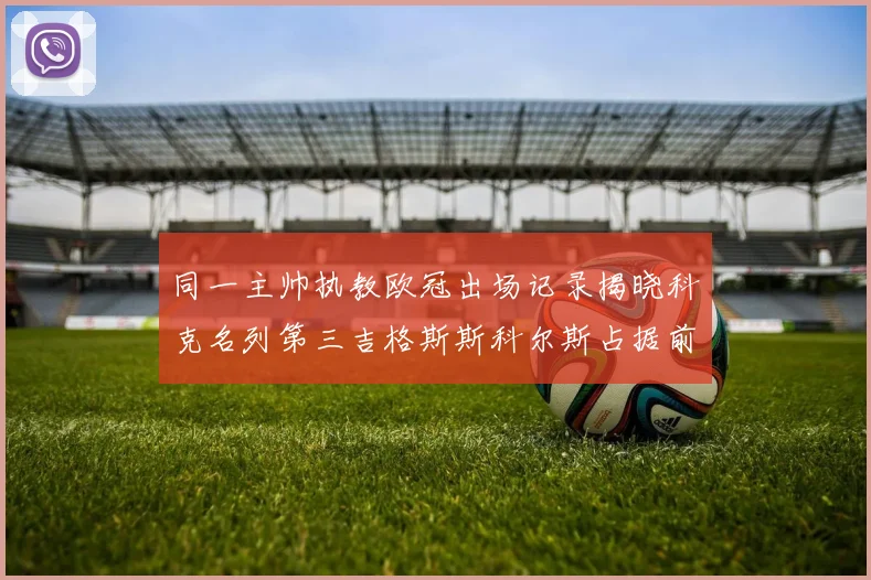 同一主帅执教欧冠出场记录揭晓科克名列第三吉格斯斯科尔斯占据前两位