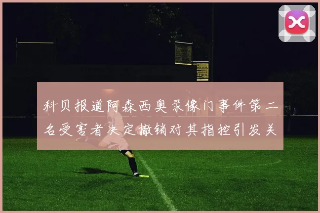 科贝报道阿森西奥录像门事件第二名受害者决定撤销对其指控引发关注