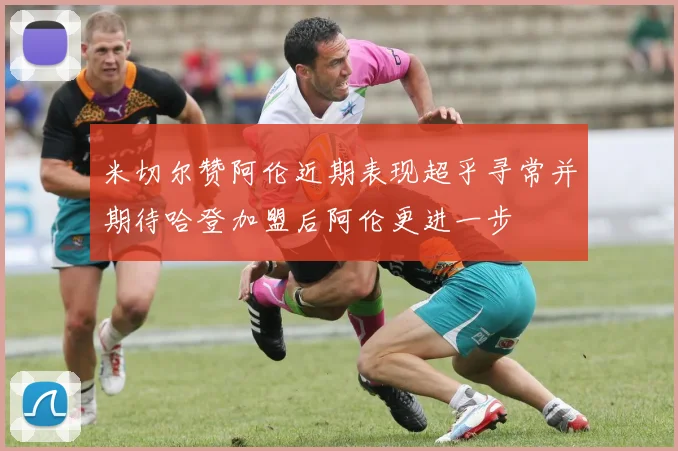 米切尔赞阿伦近期表现超乎寻常并期待哈登加盟后阿伦更进一步