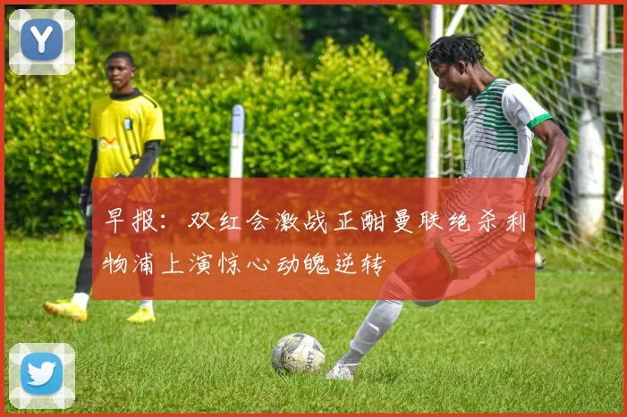 早报：双红会激战正酣曼联绝杀利物浦上演惊心动魄逆转