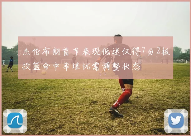 杰伦布朗首节表现低迷仅得7分2板投篮命中率堪忧需调整状态