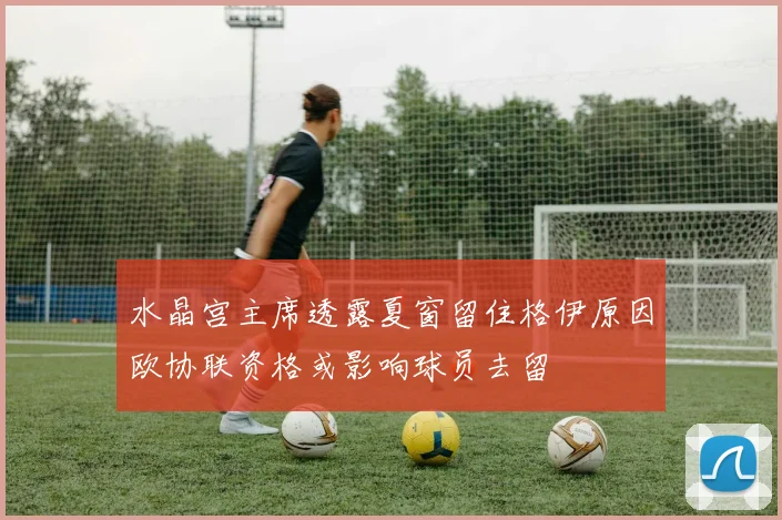 水晶宫主席透露夏窗留住格伊原因欧协联资格或影响球员去留