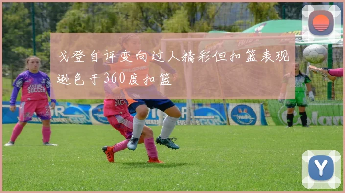 戈登自评变向过人精彩但扣篮表现逊色于360度扣篮