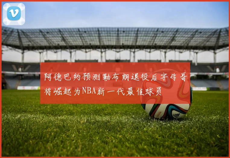 阿德巴约预测勒布朗退役后字母哥将崛起为NBA新一代最佳球员