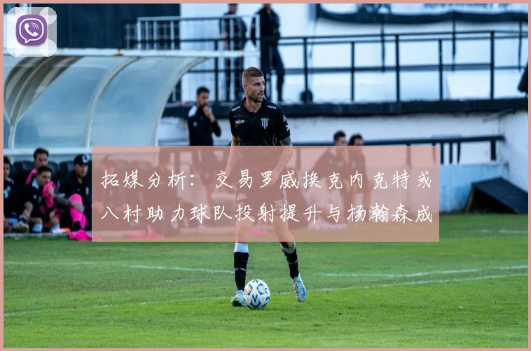 拓媒分析：交易罗威换克内克特或八村助力球队投射提升与杨瀚森成长