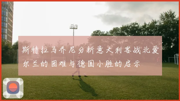 斯特拉马乔尼分析意大利客战北爱尔兰的困难与德国小胜的启示