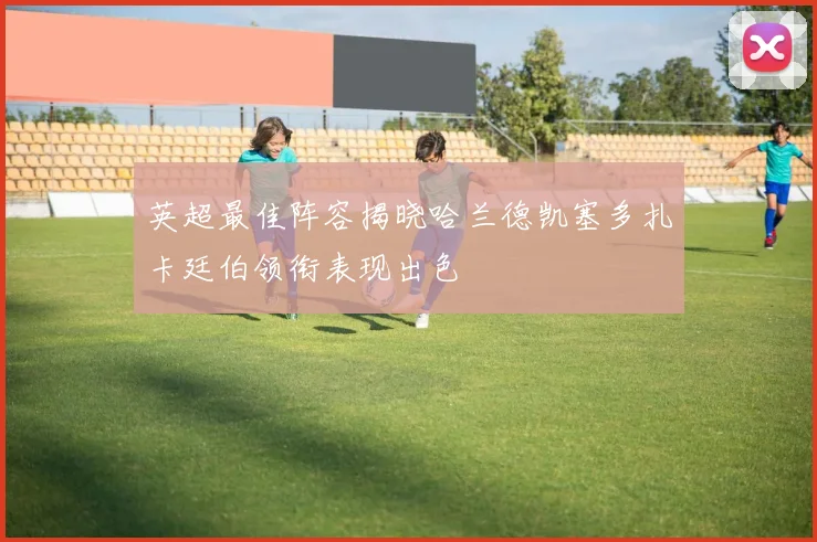 英超最佳阵容揭晓哈兰德凯塞多扎卡廷伯领衔表现出色