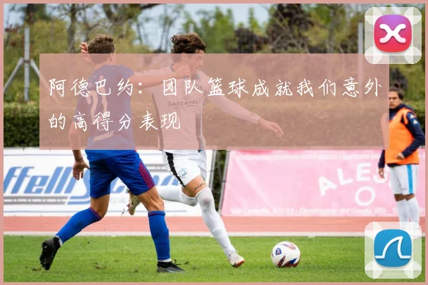 阿德巴约：团队篮球成就我们意外的高得分表现