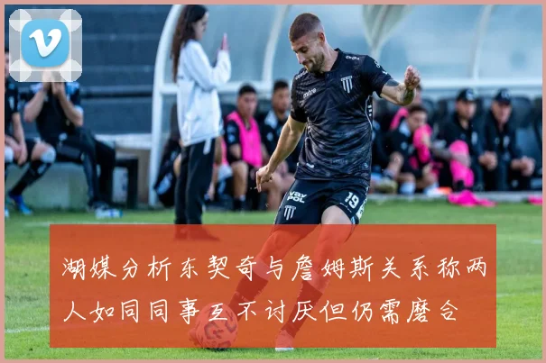 湖媒分析东契奇与詹姆斯关系称两人如同同事互不讨厌但仍需磨合