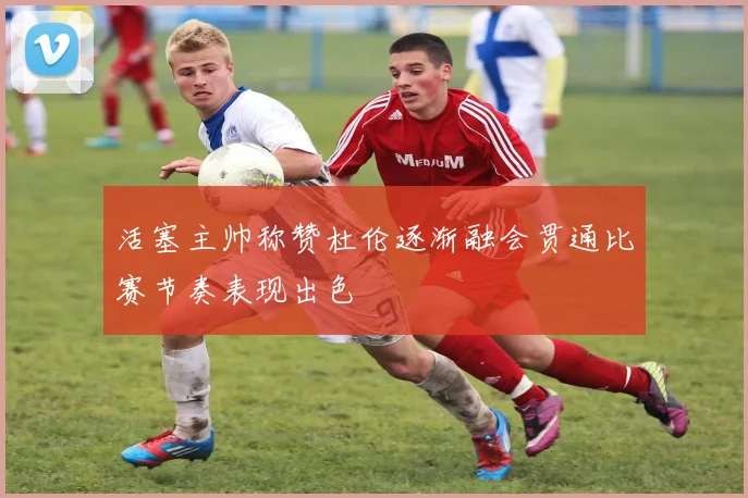 活塞主帅称赞杜伦逐渐融会贯通比赛节奏表现出色