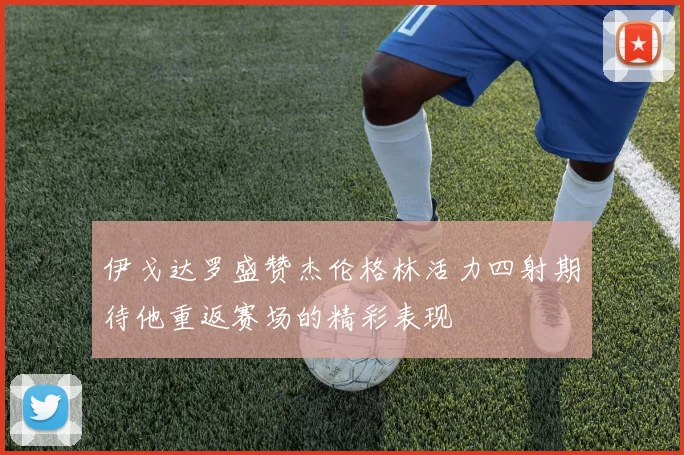 伊戈达罗盛赞杰伦格林活力四射期待他重返赛场的精彩表现