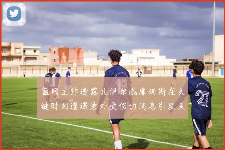 篮网主帅透露扎伊尔威廉姆斯在关键时刻遭遇意外受伤的消息引发关注