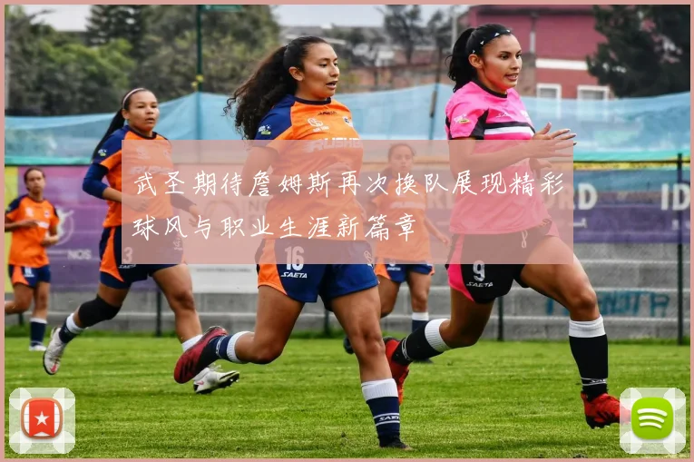 武圣期待詹姆斯再次换队展现精彩球风与职业生涯新篇章
