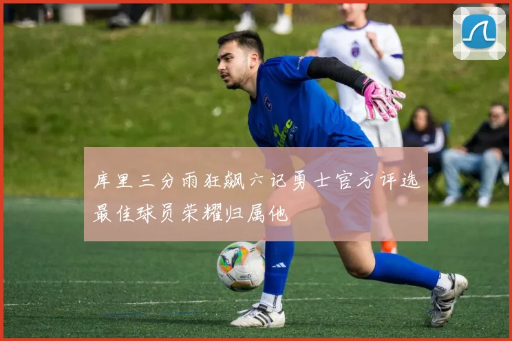 库里三分雨狂飙六记勇士官方评选最佳球员荣耀归属他