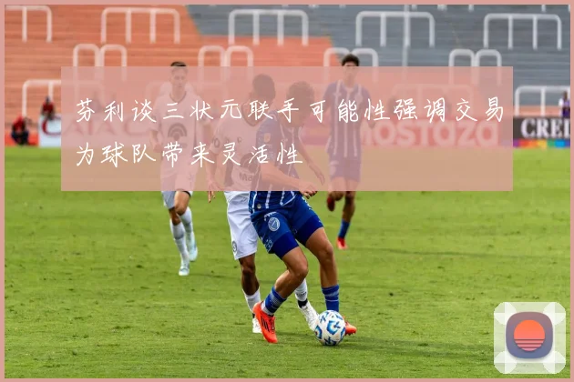 芬利谈三状元联手可能性强调交易为球队带来灵活性