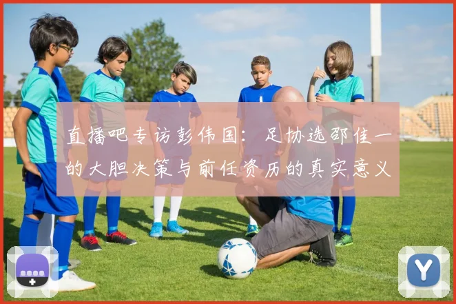 直播吧专访彭伟国：足协选邵佳一的大胆决策与前任资历的真实意义