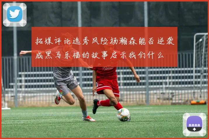 拓媒评论选秀风险杨瀚森能否逆袭成黑马乐福的故事启示我们什么