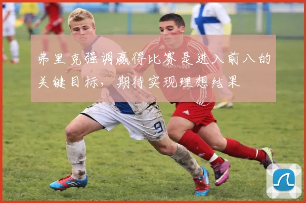 弗里克强调赢得比赛是进入前八的关键目标，期待实现理想结果