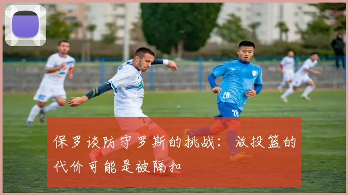 保罗谈防守罗斯的挑战：放投篮的代价可能是被隔扣
