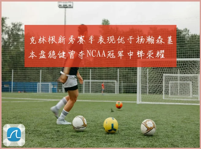 克林根新秀赛季表现优于杨瀚森基本盘稳健曾夺NCAA冠军中锋荣耀