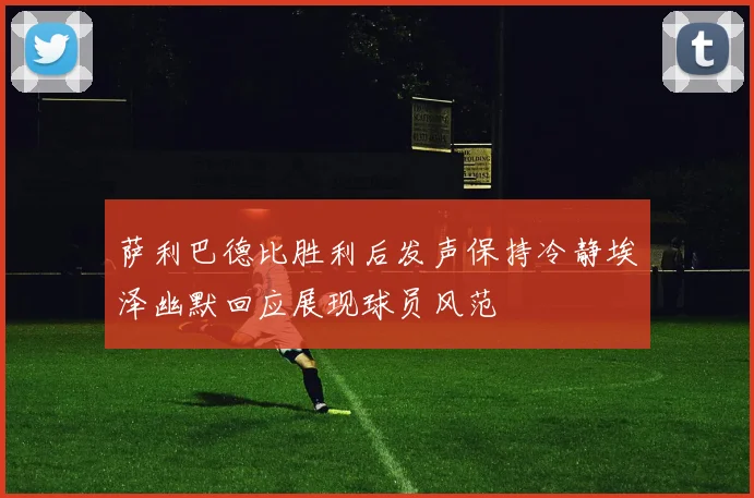 萨利巴德比胜利后发声保持冷静埃泽幽默回应展现球员风范