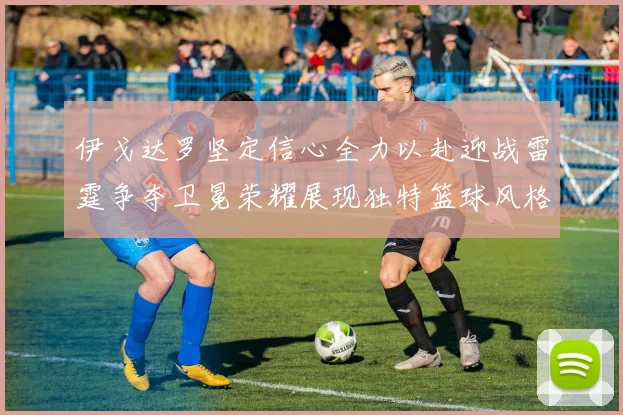 伊戈达罗坚定信心全力以赴迎战雷霆争夺卫冕荣耀展现独特篮球风格
