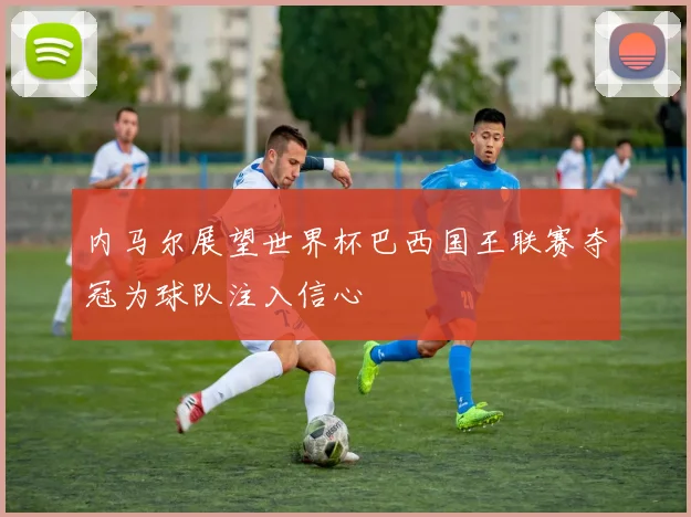 内马尔展望世界杯巴西国王联赛夺冠为球队注入信心