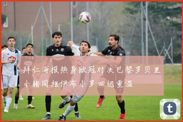 拜仁海报热身欧冠对决巴黎罗贝里小猪同框伊布小罗回忆重温