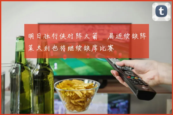 明日独行侠对阵火箭濃眉连续缺阵莱夫利也将继续缺席比赛
