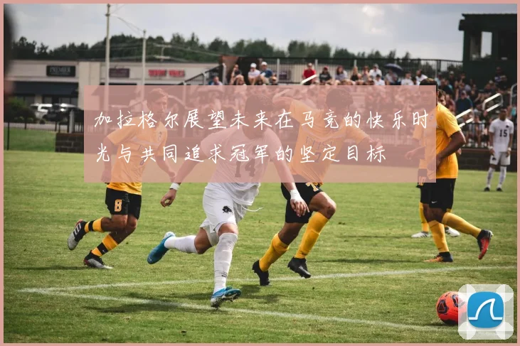 加拉格尔展望未来在马竞的快乐时光与共同追求冠军的坚定目标
