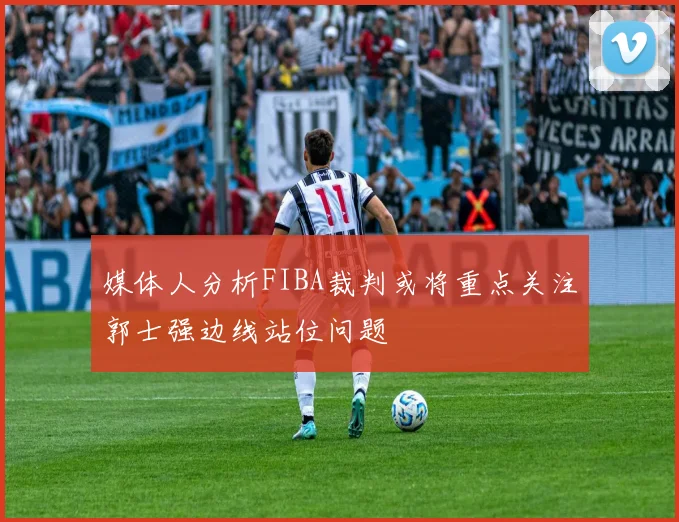 媒体人分析FIBA裁判或将重点关注郭士强边线站位问题