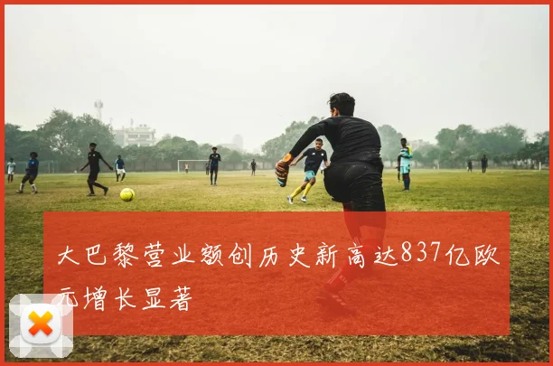 大巴黎营业额创历史新高达837亿欧元增长显著