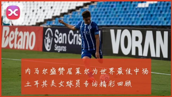 内马尔盛赞居莱尔为世界最佳中场土耳其美女球员专访精彩回顾