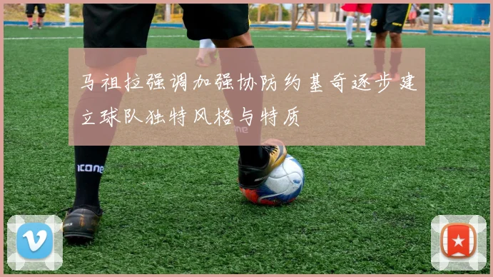 马祖拉强调加强协防约基奇逐步建立球队独特风格与特质
