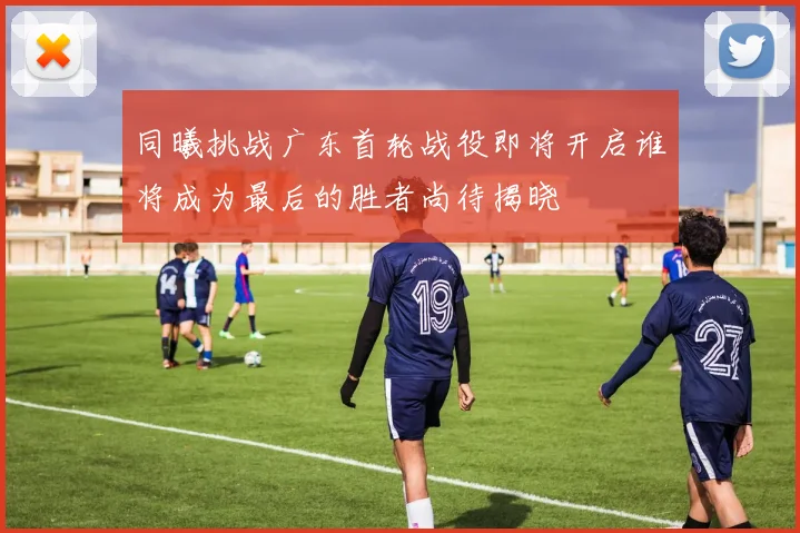 同曦挑战广东首轮战役即将开启谁将成为最后的胜者尚待揭晓