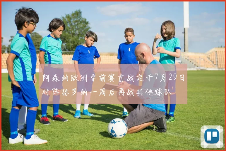 阿森纳欧洲季前赛首战定于7月29日对阵赫罗纳一周后再战其他球队