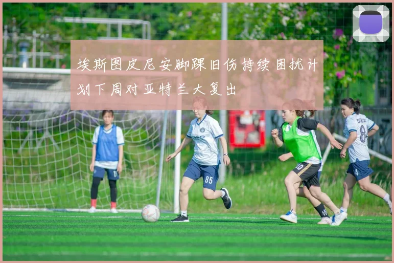 埃斯图皮尼安脚踝旧伤持续困扰计划下周对亚特兰大复出