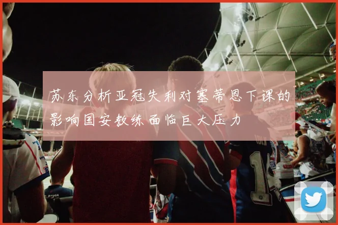 苏东分析亚冠失利对塞蒂恩下课的影响国安教练面临巨大压力
