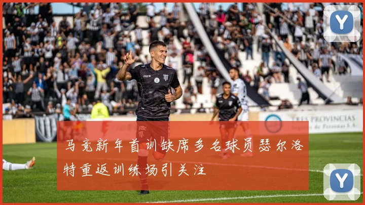 马竞新年首训缺席多名球员瑟尔洛特重返训练场引关注