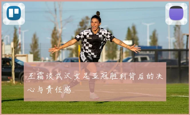 王霜谈武汉女足亚冠胜利背后的决心与责任感